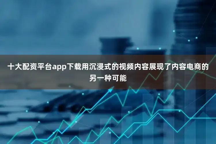 十大配资平台app下载用沉浸式的视频内容展现了内容电商的另一种可能