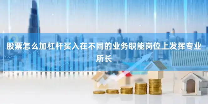 股票怎么加杠杆买入在不同的业务职能岗位上发挥专业所长