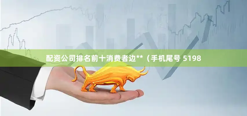 配资公司排名前十消费者边**（手机尾号 5198