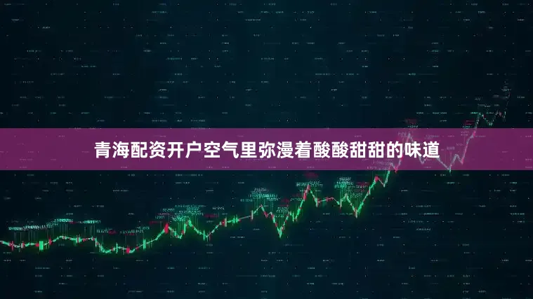 青海配资开户空气里弥漫着酸酸甜甜的味道