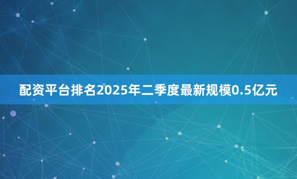 配资平台排名2025年二季度最新规模0.5亿元