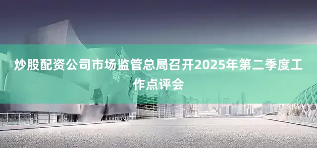 炒股配资公司市场监管总局召开2025年第二季度工作点评会