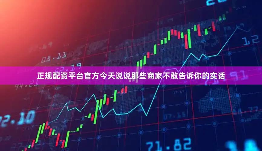 正规配资平台官方今天说说那些商家不敢告诉你的实话
