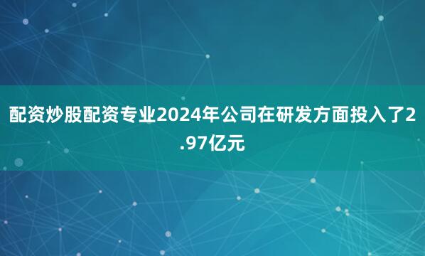 配资炒股配资专业2024年公司在研发方面投入了2.97亿元