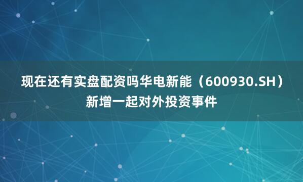 现在还有实盘配资吗华电新能（600930.SH）新增一起对外投资事件
