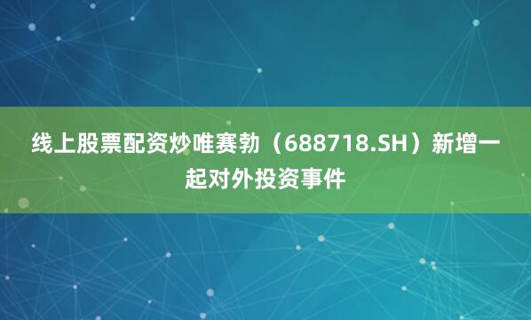 线上股票配资炒唯赛勃（688718.SH）新增一起对外投资事件