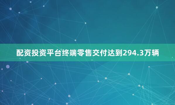 配资投资平台终端零售交付达到294.3万辆