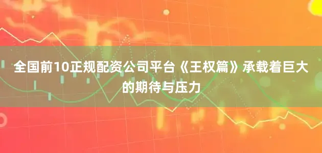 全国前10正规配资公司平台《王权篇》承载着巨大的期待与压力