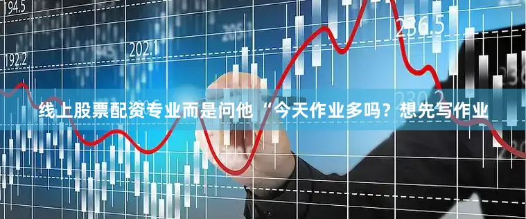线上股票配资专业而是问他 “今天作业多吗？想先写作业