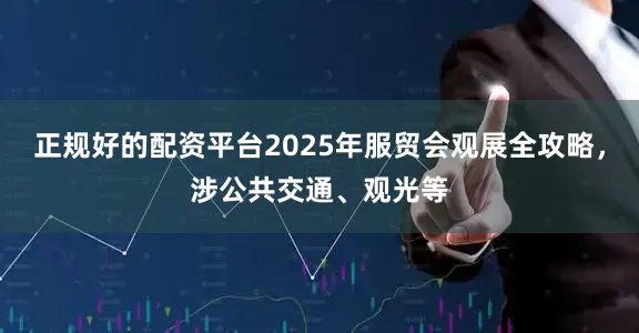 正规好的配资平台2025年服贸会观展全攻略，涉公共交通、观光等