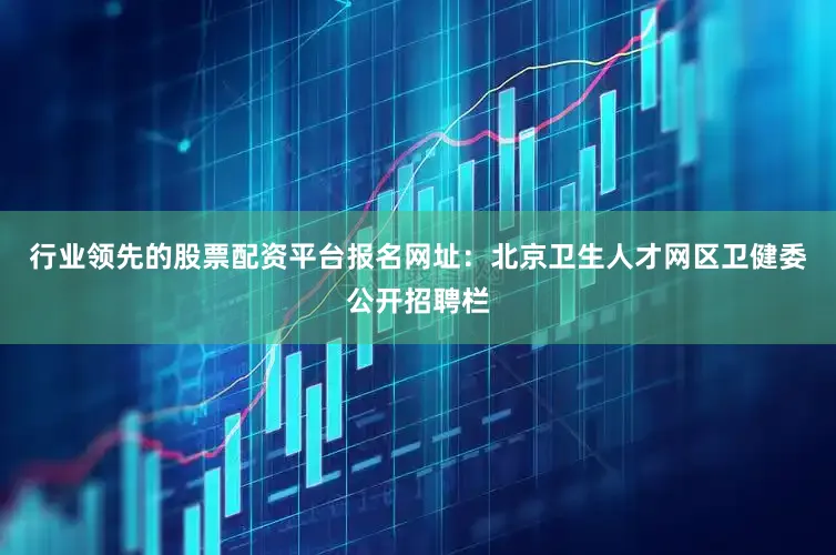 行业领先的股票配资平台报名网址：北京卫生人才网区卫健委公开招聘栏
