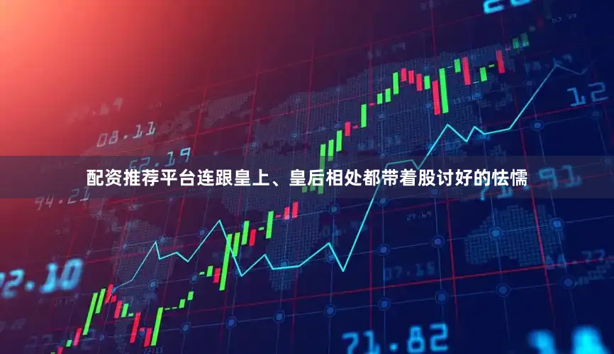配资推荐平台连跟皇上、皇后相处都带着股讨好的怯懦