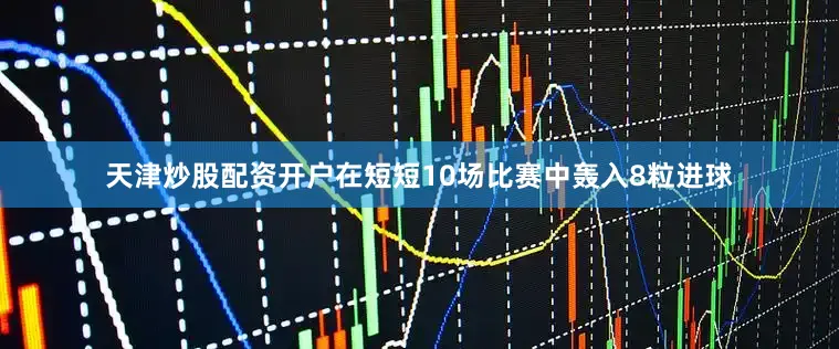 天津炒股配资开户在短短10场比赛中轰入8粒进球